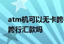 atm机可以无卡跨行转账吗 atm机可以无卡跨行汇款吗