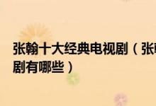张翰十大经典电视剧（张翰的电视剧哪个好看张翰演的电视剧有哪些）