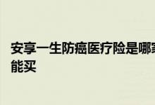 安享一生防癌医疗险是哪家公司的 安享一生防癌医疗险哪里能买