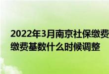 2022年3月南京社保缴费基数一览表 2022年工资涨了社保缴费基数什么时候调整 
