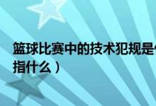 篮球比赛中的技术犯规是什么意思（篮球比赛中技术犯规是指什么）