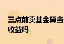 三点前卖基金算当天收益吗 基金当天卖的有收益吗
