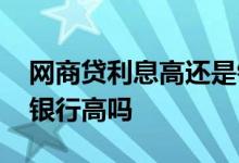 网商贷利息高还是银行利息高 网商贷利息比银行高吗