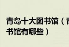青岛十大图书馆（青岛有几个图书馆青岛的图书馆有哪些）