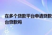 在多个贷款平台申请贷款有影响吗? 可以同时在多个贷款平台贷款吗