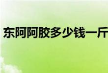 东阿阿胶多少钱一斤（消费者如何辨别真假）