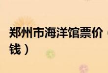 郑州市海洋馆票价（郑州海洋馆门票一张多少钱）