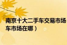 南京十大二手车交易市场（南京靠谱的二手车市场南京二手车市场在哪）