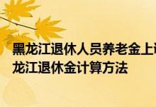 黑龙江退休人员养老金上调新消息2022何时公布 2022年黑龙江退休金计算方法 