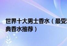 世界十大男士香水（最受欢迎的十大男士香水适合男士的经典香水推荐）