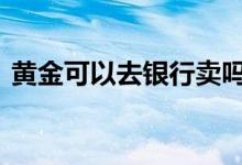 黄金可以去银行卖吗 银行黄金能随时卖出吗