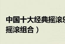 中国十大经典摇滚乐队（盘点中国最受欢迎的摇滚组合）