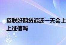 招联好期贷迟还一天会上征信吗 2021招联好期贷晚了一天上征信吗