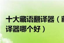 十大藏语翻译器（藏文翻译器推荐藏语在线翻译器哪个好）