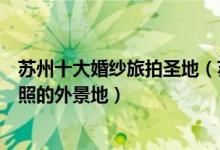 苏州十大婚纱旅拍圣地（苏州拍婚纱哪里比较好苏州拍婚纱照的外景地）
