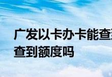 广发以卡办卡能查到额度吗 广发以卡办卡能查到额度吗
