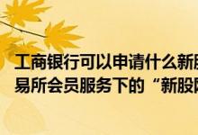 工商银行可以申请什么新股 工商银行：工行企业网上银行交易所会员服务下的“新股网下申购”是指什么