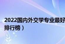 2022国内外交学专业最好的十所大学（全国外交学专业大学排行榜）