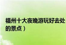 福州十大夜晚游玩好去处（福州夜景哪里好看福州晚上好玩的景点）