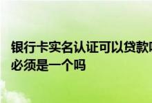 银行卡实名认证可以贷款吗 贷款实名认证的人和银行卡的人必须是一个吗
