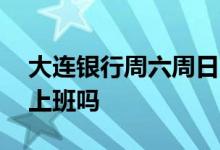 大连银行周六周日上班吗 大连银行周六周日上班吗