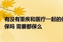 有没有重疾和医疗一起的保险 长期医疗和重疾险可以同时投保吗 需要都保么