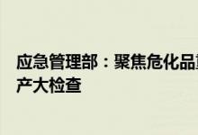 应急管理部：聚焦危化品重大安全风险防控深入开展安全生产大检查