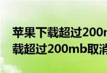 苹果下载超过200mb取消限制视频（苹果下载超过200mb取消限制）