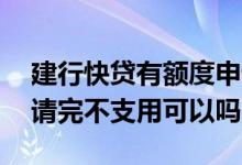 建行快贷有额度申请时候没有了 建行快贷申请完不支用可以吗