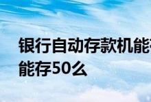 银行自动存款机能存多少钱 银行自动存款机能存50么