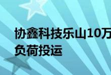 协鑫科技乐山10万吨颗粒硅基地年底前将满负荷投运