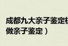 成都九大亲子鉴定机构排名（成都在哪里可以做亲子鉴定）