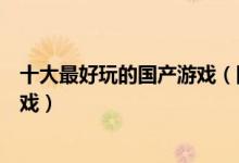 十大最好玩的国产游戏（国产游戏排行榜中国排行前十的游戏）