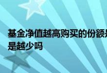 基金净值越高购买的份额是越少吗 基金净值越高购买的份额是越少吗