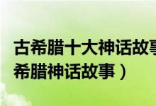古希腊十大神话故事（最著名的希腊神话经典希腊神话故事）