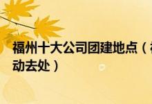 福州十大公司团建地点（福州团队建设哪里好玩福州集体活动去处）