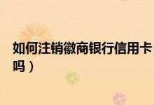 如何注销徽商银行信用卡（徽商银行信用卡注销了还能恢复吗）
