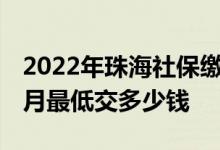 2022年珠海社保缴费标准多少 珠海社保一个月最低交多少钱 