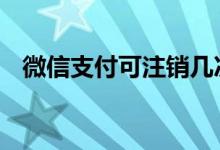 微信支付可注销几次 微信支付能注销几次