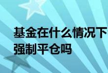 基金在什么情况下会强制平仓 股票型基金会强制平仓吗