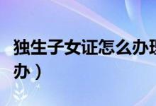 独生子女证怎么办理及要求（独生子女证怎么办）