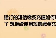 建行的短信缴费充值如何取消 建设银行：我的主手机号码换了 想继续使用短信缴费充值功能 应该怎么办理呢
