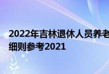 2022年吉林退休人员养老金上调方案 2022年吉林调整方案细则参考2021 