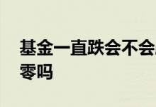 基金一直跌会不会跌没了 基金一直跌会跌到零吗