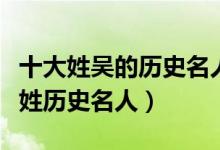 十大姓吴的历史名人（姓吴的出名历史人物吴姓历史名人）