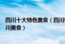 四川十大特色美食（四川特色美食小吃排行榜不可错过的四川美食）
