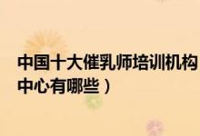 中国十大催乳师培训机构（催乳师培训机构排名催奶师培训中心有哪些）