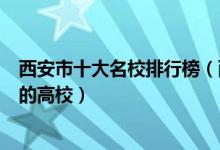 西安市十大名校排行榜（西安最好的十所大学西安市最出名的高校）