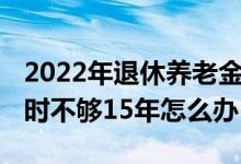 2022年退休养老金又上涨 养老保险退休年龄时不够15年怎么办 
