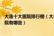 大连十大医院排行榜（大连医院排行前十大连较好的三甲医院有哪些）